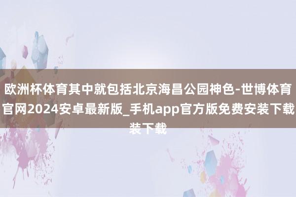 欧洲杯体育其中就包括北京海昌公园神色-世博体育官网2024安卓最新版_手机app官方版免费安装下载