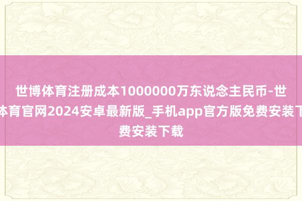 世博体育注册成本1000000万东说念主民币-世博体育官网2024安卓最新版_手机app官方版免费安装下载