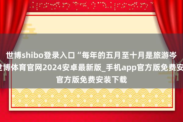 世博shibo登录入口“每年的五月至十月是旅游岑岭期-世博体育官网2024安卓最新版_手机app官方版免费安装下载