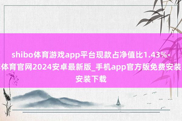 shibo体育游戏app平台现款占净值比1.43%-世博体育官网2024安卓最新版_手机app官方版免费安装下载