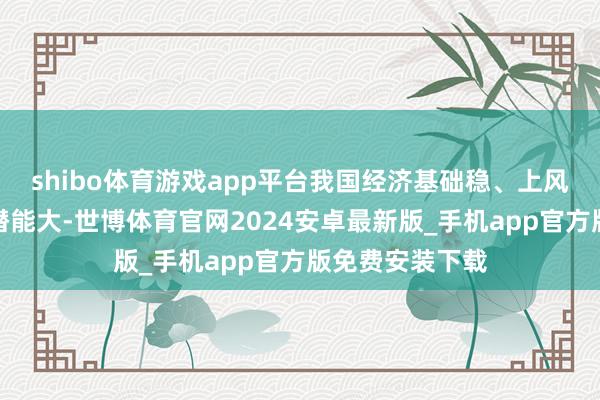 shibo体育游戏app平台我国经济基础稳、上风多、韧性强、潜能大-世博体育官网2024安卓最新版_手机app官方版免费安装下载