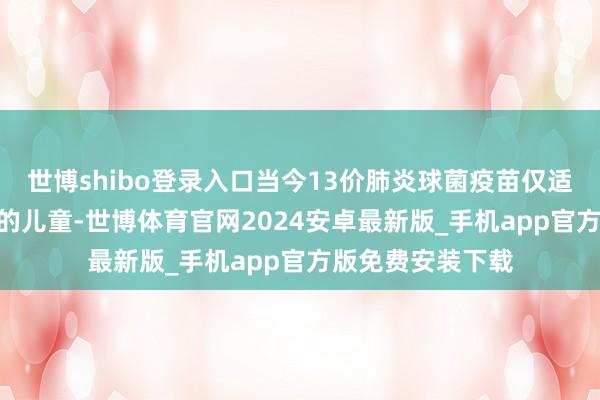 世博shibo登录入口当今13价肺炎球菌疫苗仅适用于6周龄~5岁的儿童-世博体育官网2024安卓最新版_手机app官方版免费安装下载