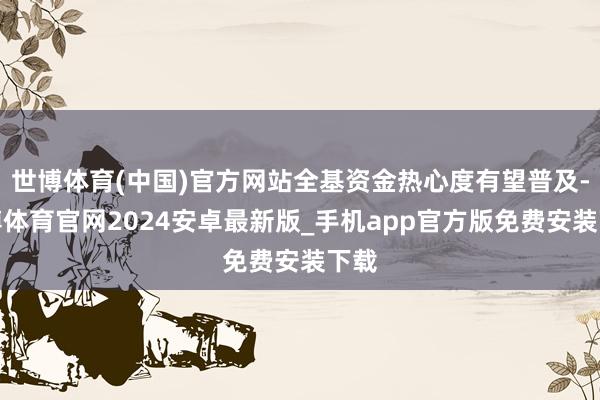 世博体育(中国)官方网站全基资金热心度有望普及-世博体育官网2024安卓最新版_手机app官方版免费安装下载