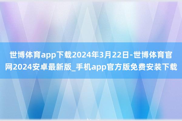 世博体育app下载2024年3月22日-世博体育官网2024安卓最新版_手机app官方版免费安装下载