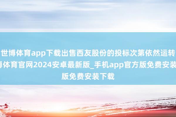 世博体育app下载出售西友股份的投标次第依然运转-世博体育官网2024安卓最新版_手机app官方版免费安装下载