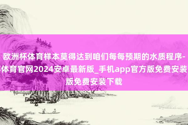 欧洲杯体育样本莫得达到咱们每每预期的水质程序-世博体育官网2024安卓最新版_手机app官方版免费安装下载