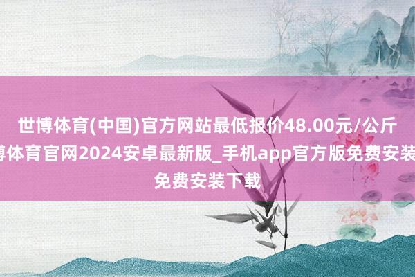 世博体育(中国)官方网站最低报价48.00元/公斤-世博体育官网2024安卓最新版_手机app官方版免费安装下载