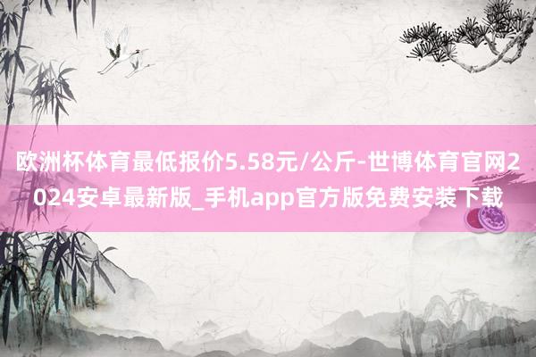 欧洲杯体育最低报价5.58元/公斤-世博体育官网2024安卓最新版_手机app官方版免费安装下载