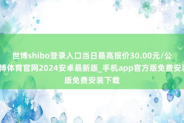 世博shibo登录入口当日最高报价30.00元/公斤-世博体育官网2024安卓最新版_手机app官方版免费安装下载