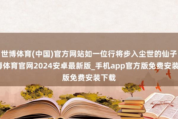 世博体育(中国)官方网站如一位行将步入尘世的仙子-世博体育官网2024安卓最新版_手机app官方版免费安装下载