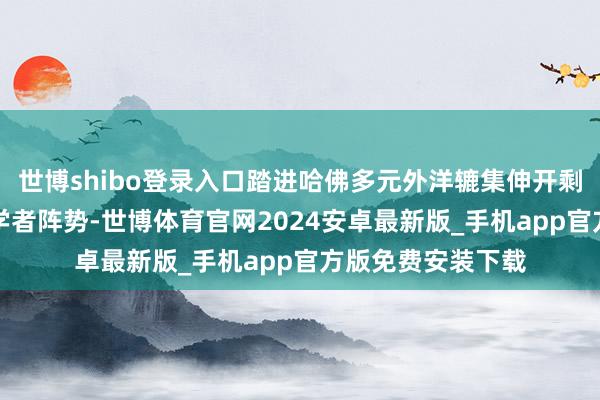 世博shibo登录入口踏进哈佛多元外洋辘集伸开剩余64%通过造访学者阵势-世博体育官网2024安卓最新版_手机app官方版免费安装下载