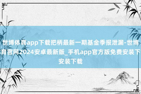 世博体育app下载把柄最新一期基金季报泄漏-世博体育官网2024安卓最新版_手机app官方版免费安装下载
