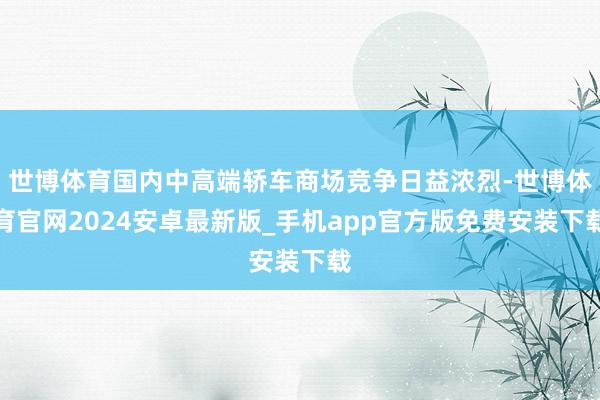 世博体育国内中高端轿车商场竞争日益浓烈-世博体育官网2024安卓最新版_手机app官方版免费安装下载