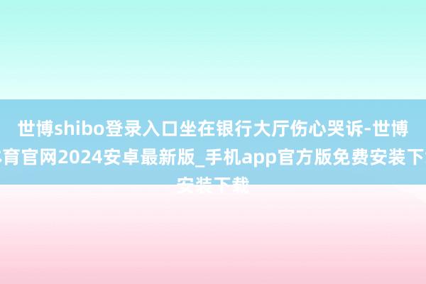 世博shibo登录入口坐在银行大厅伤心哭诉-世博体育官网2024安卓最新版_手机app官方版免费安装下载