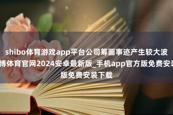 shibo体育游戏app平台公司筹画事迹产生较大波动-世博体育官网2024安卓最新版_手机app官方版免费安装下载
