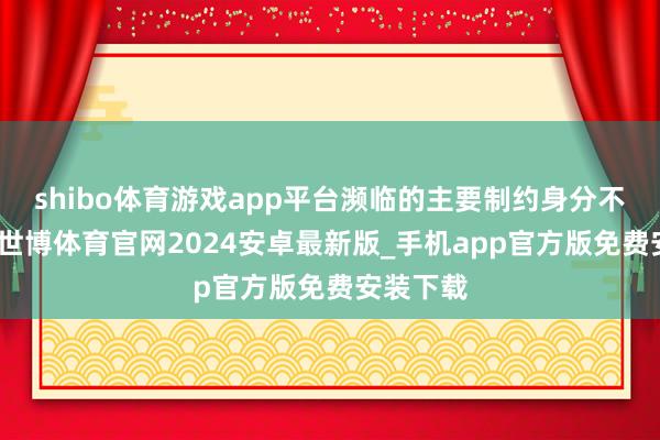shibo体育游戏app平台濒临的主要制约身分不是资金-世博体育官网2024安卓最新版_手机app官方版免费安装下载