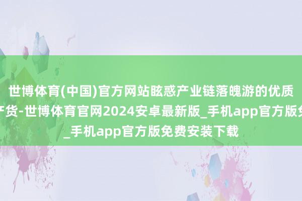 世博体育(中国)官方网站眩惑产业链落魄游的优质企业汇聚土产货-世博体育官网2024安卓最新版_手机app官方版免费安装下载
