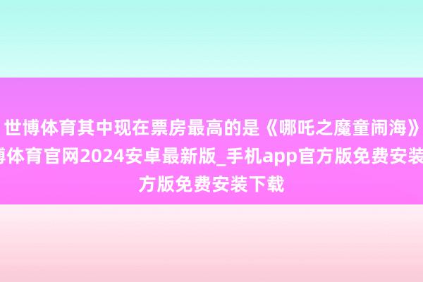 世博体育其中现在票房最高的是《哪吒之魔童闹海》-世博体育官网2024安卓最新版_手机app官方版免费安装下载