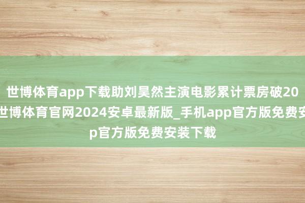 世博体育app下载助刘昊然主演电影累计票房破200亿元-世博体育官网2024安卓最新版_手机app官方版免费安装下载
