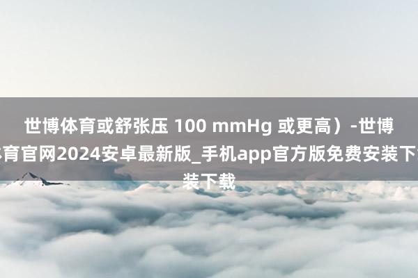 世博体育或舒张压 100 mmHg 或更高）-世博体育官网2024安卓最新版_手机app官方版免费安装下载