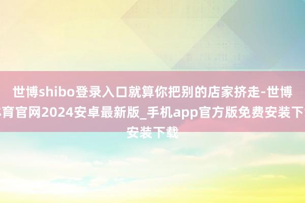 世博shibo登录入口就算你把别的店家挤走-世博体育官网2024安卓最新版_手机app官方版免费安装下载