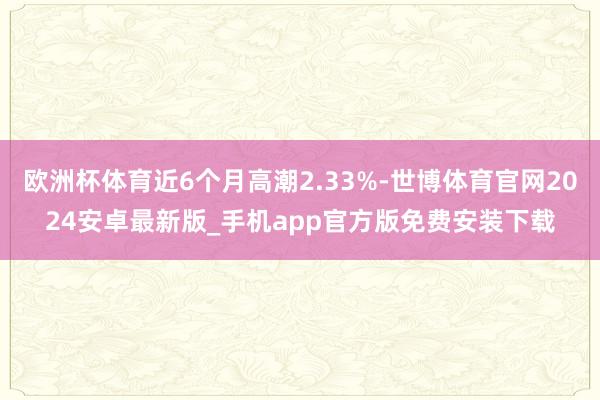 欧洲杯体育近6个月高潮2.33%-世博体育官网2024安卓最新版_手机app官方版免费安装下载