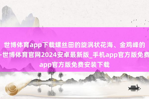 世博体育app下载螺丝田的旋涡状花海、金鸡峰的日出云海-世博体育官网2024安卓最新版_手机app官方版免费安装下载