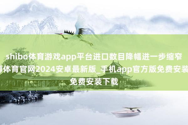 shibo体育游戏app平台进口数目降幅进一步缩窄-世博体育官网2024安卓最新版_手机app官方版免费安装下载