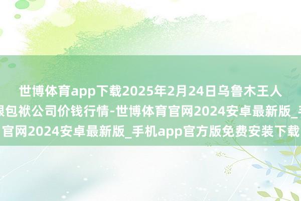 世博体育app下载2025年2月24日乌鲁木王人北园春果业计算处置有限包袱公司价钱行情-世博体育官网2024安卓最新版_手机app官方版免费安装下载