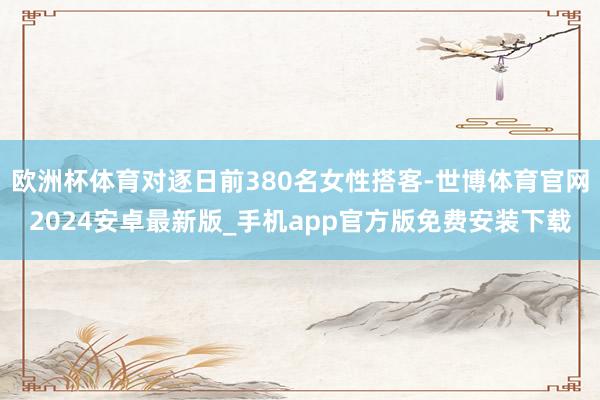 欧洲杯体育对逐日前380名女性搭客-世博体育官网2024安卓最新版_手机app官方版免费安装下载