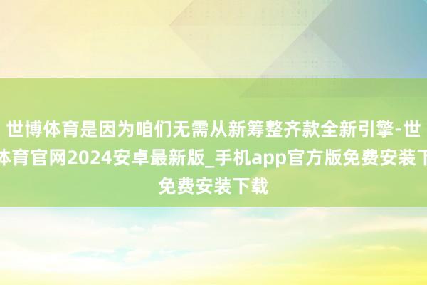 世博体育是因为咱们无需从新筹整齐款全新引擎-世博体育官网2024安卓最新版_手机app官方版免费安装下载