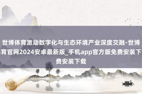 世博体育激动数字化与生态环境产业深度交融-世博体育官网2024安卓最新版_手机app官方版免费安装下载