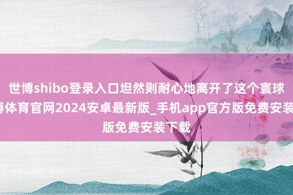 世博shibo登录入口坦然则耐心地离开了这个寰球-世博体育官网2024安卓最新版_手机app官方版免费安装下载