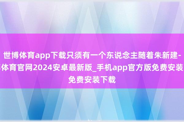 世博体育app下载只须有一个东说念主随着朱新建-世博体育官网2024安卓最新版_手机app官方版免费安装下载
