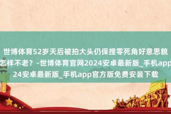 世博体育52岁天后被拍大头仍保捏零死角好意思貌，情状惊艳网民：她怎样不老？-世博体育官网2024安卓最新版_手机app官方版免费安装下载