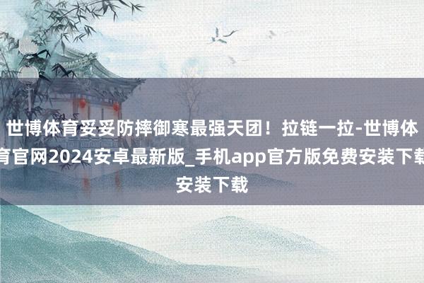 世博体育妥妥防摔御寒最强天团！拉链一拉-世博体育官网2024安卓最新版_手机app官方版免费安装下载