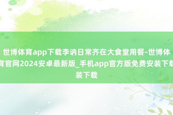 世博体育app下载李讷日常齐在大食堂用餐-世博体育官网2024安卓最新版_手机app官方版免费安装下载