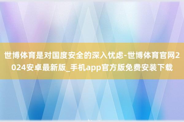 世博体育是对国度安全的深入忧虑-世博体育官网2024安卓最新版_手机app官方版免费安装下载