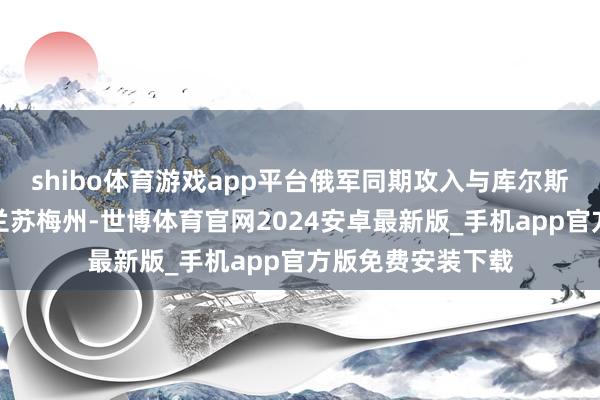 shibo体育游戏app平台俄军同期攻入与库尔斯克州交壤的乌克兰苏梅州-世博体育官网2024安卓最新版_手机app官方版免费安装下载