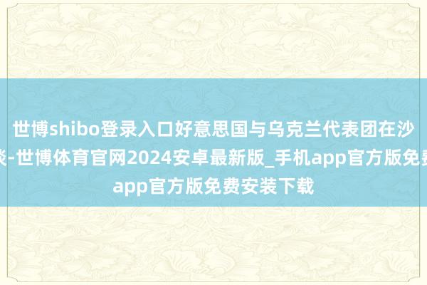 世博shibo登录入口好意思国与乌克兰代表团在沙特举行会谈-世博体育官网2024安卓最新版_手机app官方版免费安装下载