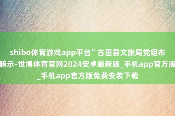 shibo体育游戏app平台”古田县文旅局党组布告、局长余兰暗示-世博体育官网2024安卓最新版_手机app官方版免费安装下载