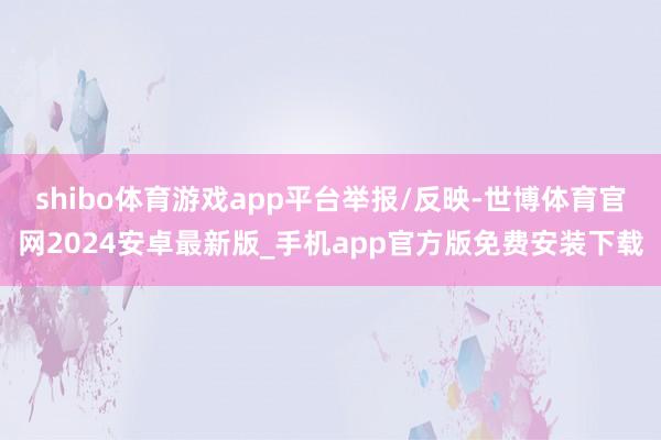shibo体育游戏app平台举报/反映-世博体育官网2024安卓最新版_手机app官方版免费安装下载