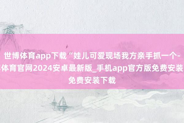 世博体育app下载“娃儿可爱现场我方亲手抓一个-世博体育官网2024安卓最新版_手机app官方版免费安装下载