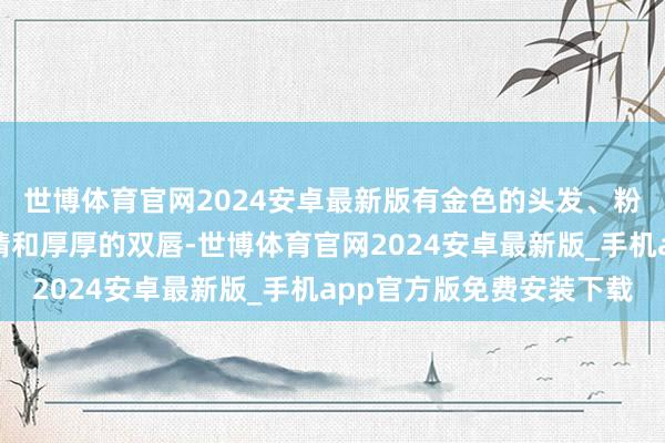世博体育官网2024安卓最新版有金色的头发、粉色的皮肤、大大的眼睛和厚厚的双唇-世博体育官网2024安卓最新版_手机app官方版免费安装下载
