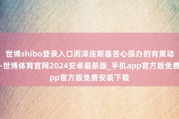 世博shibo登录入口而泽连斯基苦心操办的有策动基本歇业-世博体育官网2024安卓最新版_手机app官方版免费安装下载