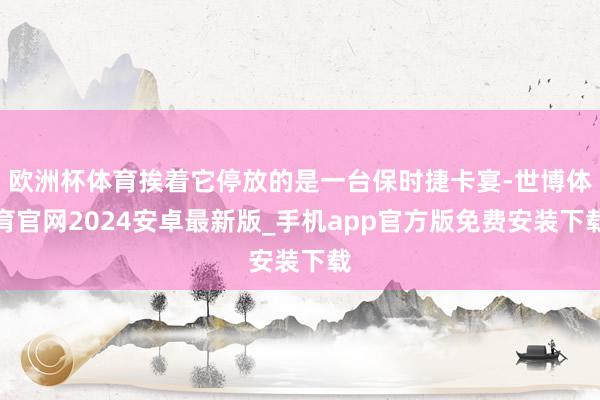 欧洲杯体育挨着它停放的是一台保时捷卡宴-世博体育官网2024安卓最新版_手机app官方版免费安装下载