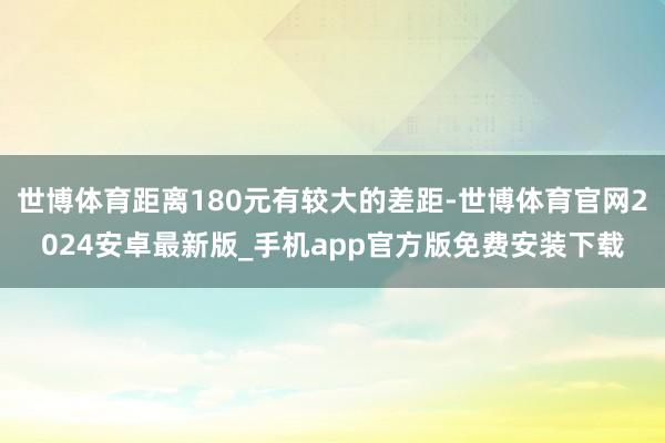 世博体育距离180元有较大的差距-世博体育官网2024安卓最新版_手机app官方版免费安装下载