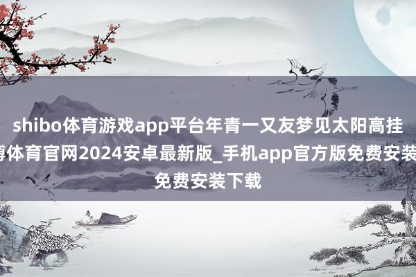 shibo体育游戏app平台年青一又友梦见太阳高挂-世博体育官网2024安卓最新版_手机app官方版免费安装下载