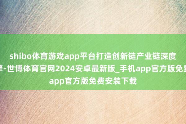 shibo体育游戏app平台打造创新链产业链深度交融新引擎-世博体育官网2024安卓最新版_手机app官方版免费安装下载