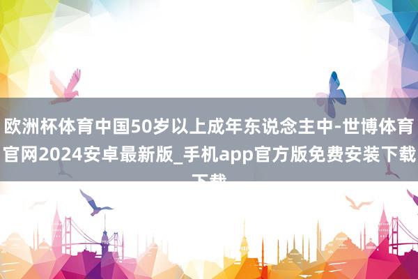 欧洲杯体育中国50岁以上成年东说念主中-世博体育官网2024安卓最新版_手机app官方版免费安装下载